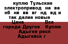 куплю Тульские электропривод  на, ва, нб, нв, вв, вг, нд, вд и так далие новые   › Цена ­ 85 500 - Все города Другое » Куплю   . Адыгея респ.,Адыгейск г.